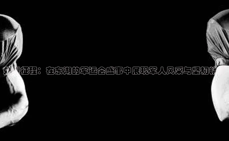 荣耀征程：在东湖的军运会盛事中展现军人风采与坚韧精神